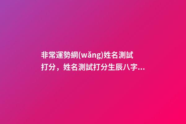 非常運勢網(wǎng)姓名測試打分，姓名測試打分生辰八字準嗎 非常運勢網(wǎng)姓名打分，免費給名字打分-第1張-觀點-玄機派